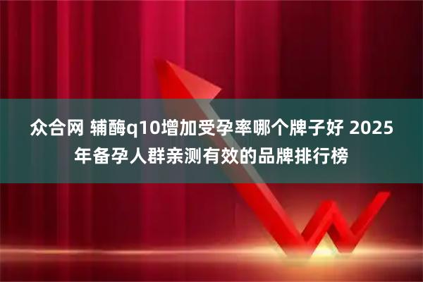 众合网 辅酶q10增加受孕率哪个牌子好 2025年备孕人群亲测有效的品牌排行榜
