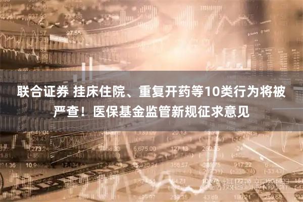 联合证券 挂床住院、重复开药等10类行为将被严查！医保基金监管新规征求意见