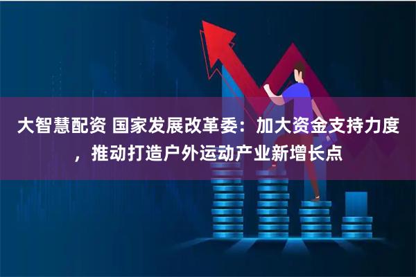 大智慧配资 国家发展改革委：加大资金支持力度，推动打造户外运动产业新增长点