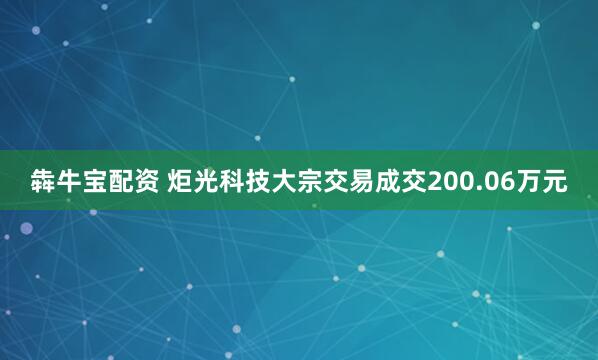 犇牛宝配资 炬光科技大宗交易成交200.06万元