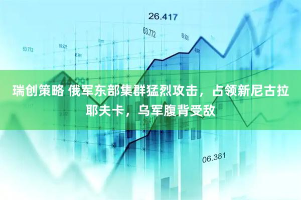 瑞创策略 俄军东部集群猛烈攻击，占领新尼古拉耶夫卡，乌军腹背受敌