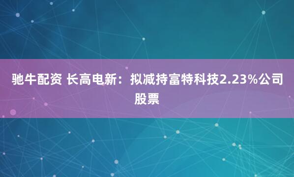 驰牛配资 长高电新：拟减持富特科技2.23%公司股票