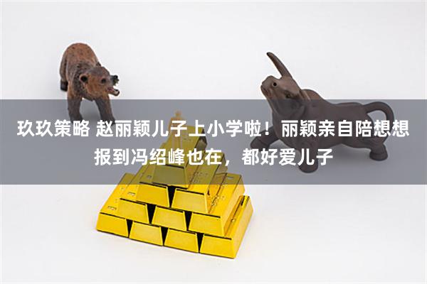 玖玖策略 赵丽颖儿子上小学啦！丽颖亲自陪想想报到冯绍峰也在，都好爱儿子