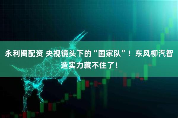 永利阁配资 央视镜头下的“国家队”！东风柳汽智造实力藏不住了！
