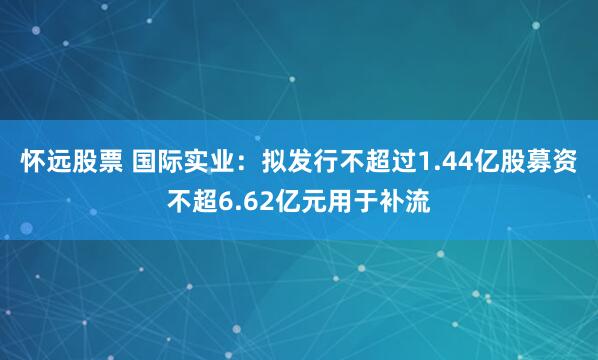 怀远股票 国际实业：拟发行不超过1.44亿股募资不超6.62亿元用于补流