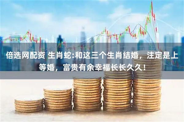 倍选网配资 生肖蛇:和这三个生肖结婚，注定是上等婚，富贵有余幸福长长久久！