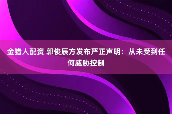 金猎人配资 郭俊辰方发布严正声明：从未受到任何威胁控制