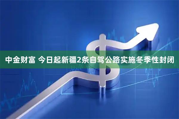 中金财富 今日起新疆2条自驾公路实施冬季性封闭