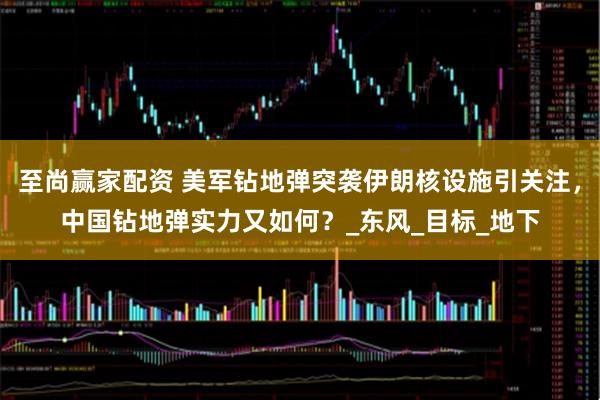 至尚赢家配资 美军钻地弹突袭伊朗核设施引关注，中国钻地弹实力又如何？_东风_目标_地下