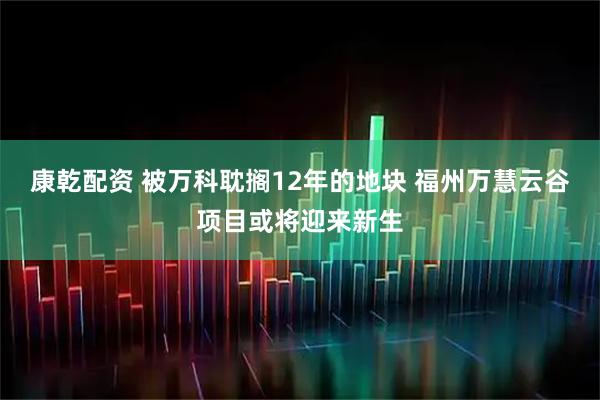 康乾配资 被万科耽搁12年的地块 福州万慧云谷项目或将迎来新生