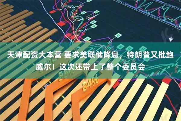 天津配资大本营 要求美联储降息，特朗普又批鲍威尔！这次还带上了整个委员会