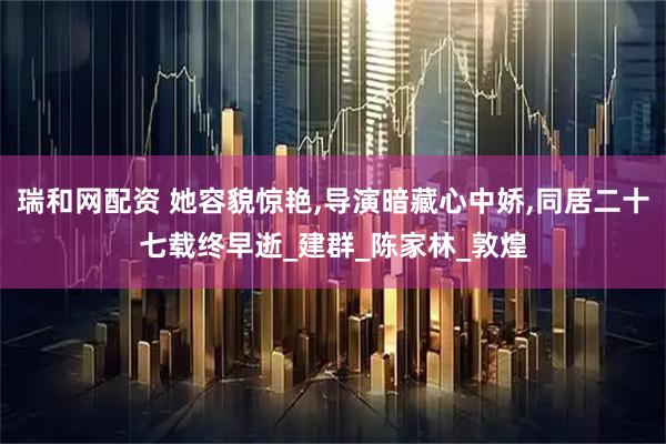 瑞和网配资 她容貌惊艳,导演暗藏心中娇,同居二十七载终早逝_建群_陈家林_敦煌