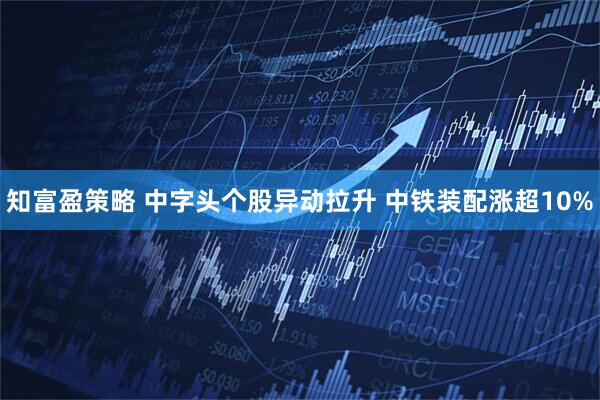 知富盈策略 中字头个股异动拉升 中铁装配涨超10%
