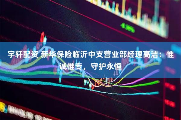 宇轩配资 新华保险临沂中支营业部经理高洁：惟诚惟专，守护永恒
