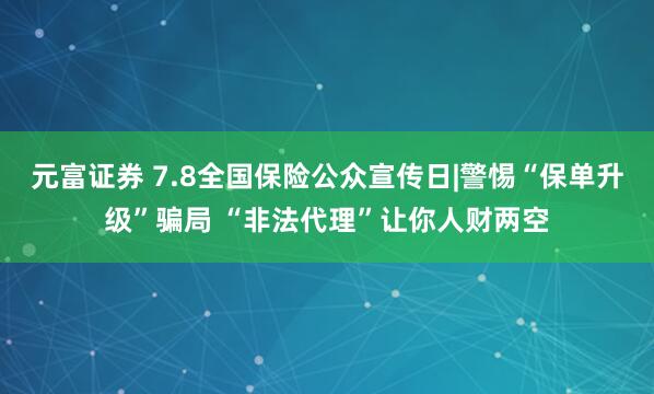 元富证券 7.8全国保险公众宣传日|警惕“保单升级”骗局 “非法代理”让你人财两空