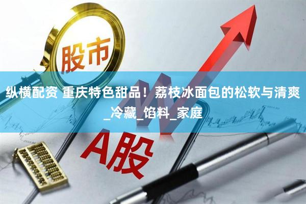 纵横配资 重庆特色甜品！荔枝冰面包的松软与清爽_冷藏_馅料_家庭