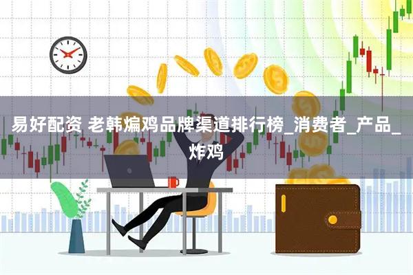 易好配资 老韩煸鸡品牌渠道排行榜_消费者_产品_炸鸡