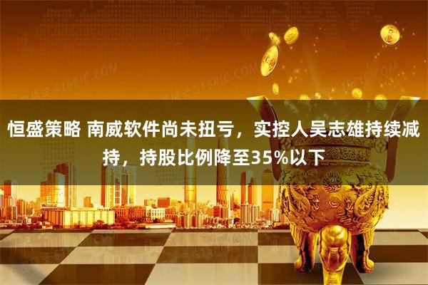 恒盛策略 南威软件尚未扭亏，实控人吴志雄持续减持，持股比例降至35%以下