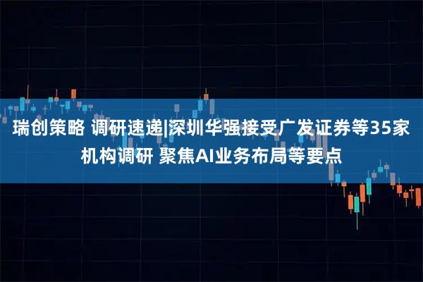 瑞创策略 调研速递|深圳华强接受广发证券等35家机构调研 聚焦AI业务布局等要点