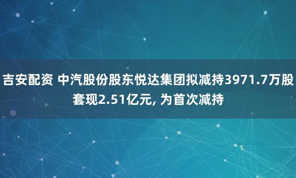 吉安配资 中汽股份股东悦达集团拟减持3971.7万股套现2.51亿元, 为首次减持