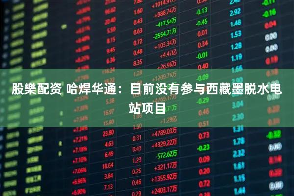 股樂配资 哈焊华通：目前没有参与西藏墨脱水电站项目