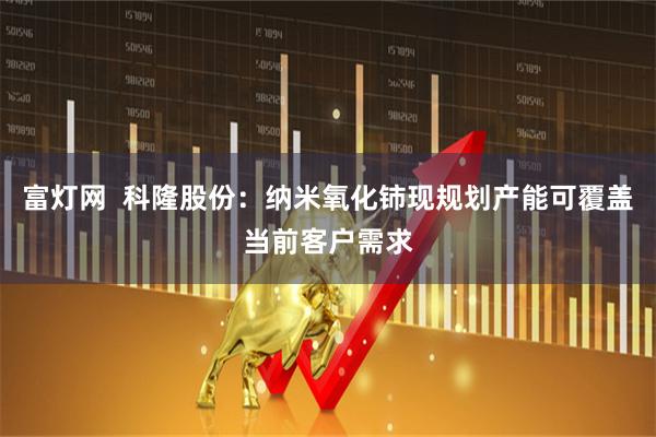富灯网  科隆股份：纳米氧化铈现规划产能可覆盖当前客户需求
