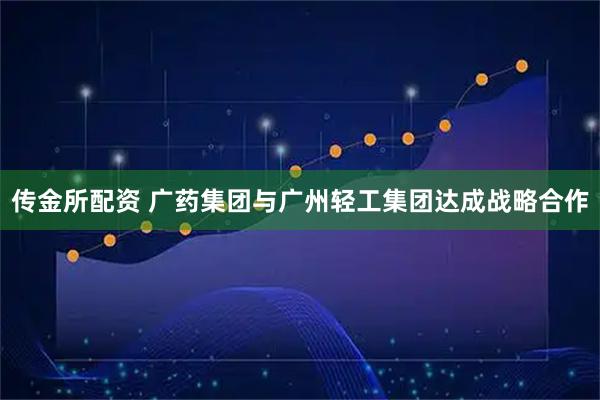 传金所配资 广药集团与广州轻工集团达成战略合作