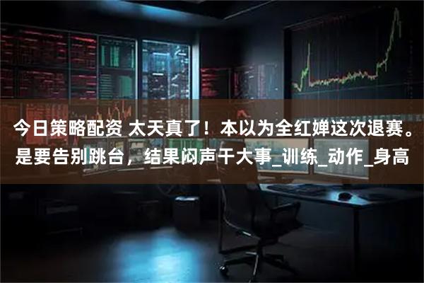 今日策略配资 太天真了！本以为全红婵这次退赛。是要告别跳台，结果闷声干大事_训练_动作_身高