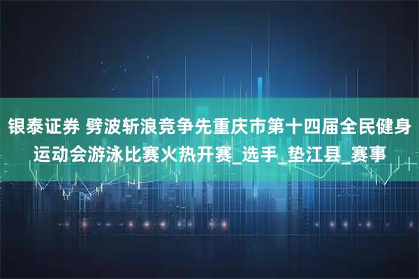 银泰证券 劈波斩浪竞争先重庆市第十四届全民健身运动会游泳比赛火热开赛_选手_垫江县_赛事