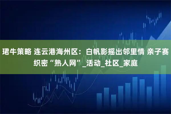 珺牛策略 连云港海州区：白帆影摇出邻里情 亲子赛织密“熟人网”_活动_社区_家庭