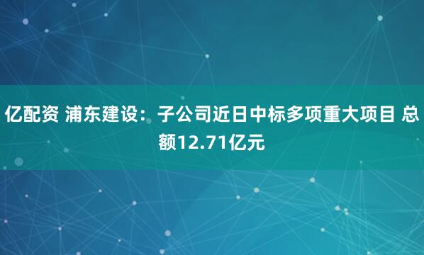 亿配资 浦东建设：子公司近日中标多项重大项目 总额12.71亿元
