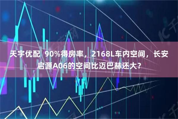 天宇优配  90%得房率，2168L车内空间，长安启源A06的空间比迈巴赫还大？