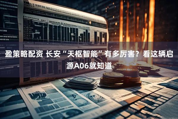 盈策略配资 长安“天枢智能”有多厉害？看这辆启源A06就知道