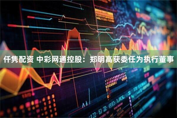 仟隽配资 中彩网通控股：郑明高获委任为执行董事