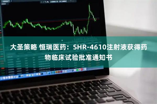 大圣策略 恒瑞医药：SHR-4610注射液获得药物临床试验批准通知书