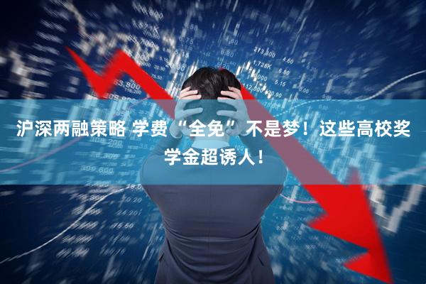 沪深两融策略 学费 “全免” 不是梦！这些高校奖学金超诱人！
