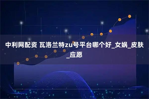 中利网配资 瓦洛兰特zu号平台哪个好_女娲_皮肤_应愿