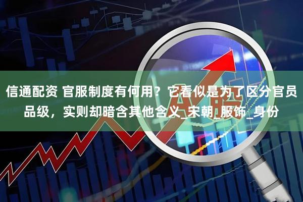 信通配资 官服制度有何用？它看似是为了区分官员品级，实则却暗含其他含义_宋朝_服饰_身份
