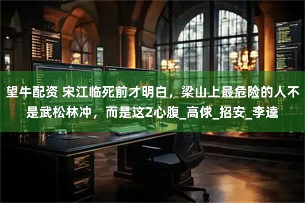 望牛配资 宋江临死前才明白，梁山上最危险的人不是武松林冲，而是这2心腹_高俅_招安_李逵