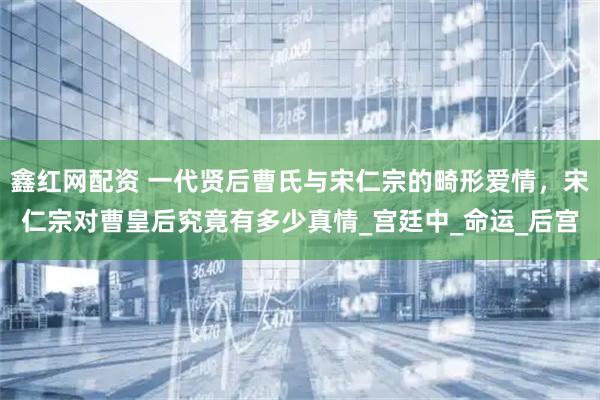 鑫红网配资 一代贤后曹氏与宋仁宗的畸形爱情，宋仁宗对曹皇后究竟有多少真情_宫廷中_命运_后宫