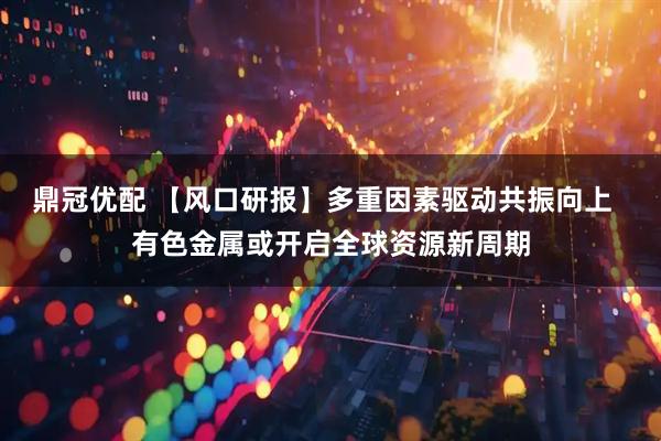 鼎冠优配 【风口研报】多重因素驱动共振向上  有色金属或开启全球资源新周期