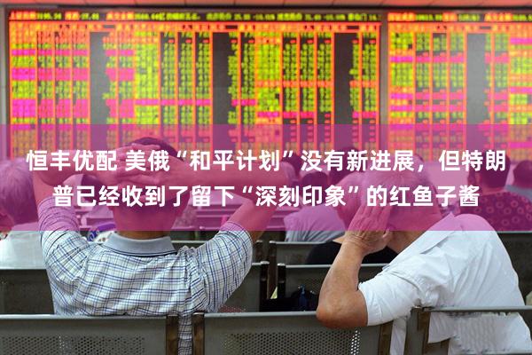 恒丰优配 美俄“和平计划”没有新进展，但特朗普已经收到了留下“深刻印象”的红鱼子酱