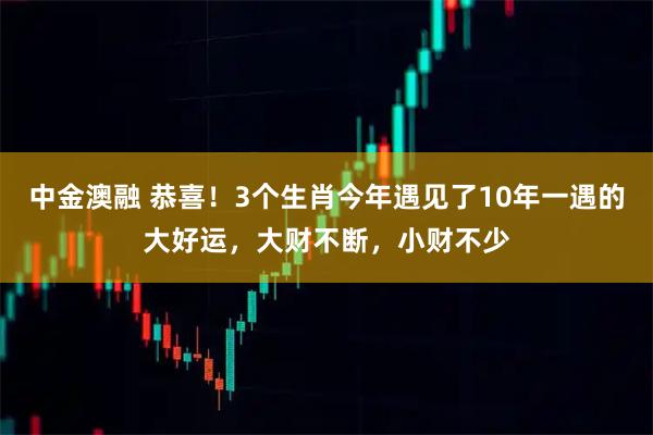 中金澳融 恭喜！3个生肖今年遇见了10年一遇的大好运，大财不断，小财不少